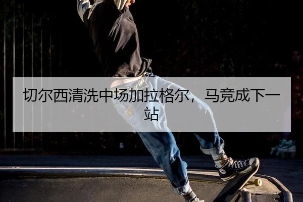 切尔西清洗中场加拉格尔，马竞成下一站