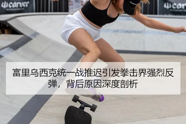 富里乌西克统一战推迟引发拳击界强烈反弹，背后原因深度剖析