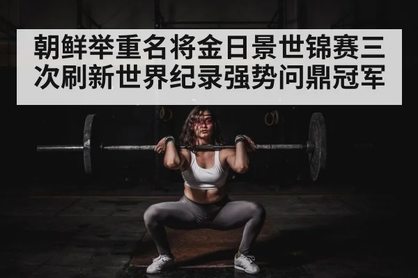 朝鲜举重名将金日景世锦赛三次刷新世界纪录强势问鼎冠军