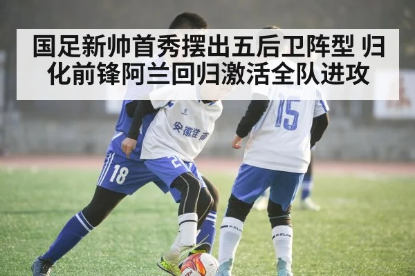 国足新帅首秀摆出五后卫阵型 归化前锋阿兰回归激活全队进攻