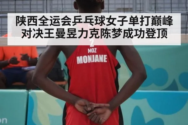 陕西全运会乒乓球女子单打巅峰对决王曼昱力克陈梦成功登顶