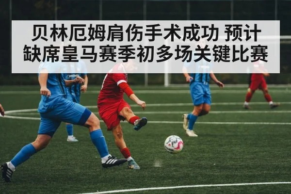 贝林厄姆肩伤手术成功 预计缺席皇马赛季初多场关键比赛